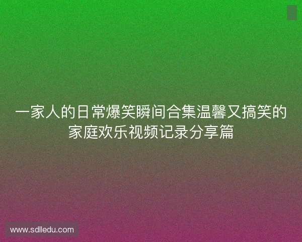 一家人的日常爆笑瞬间合集温馨又搞笑的家庭欢乐视频记录分享篇