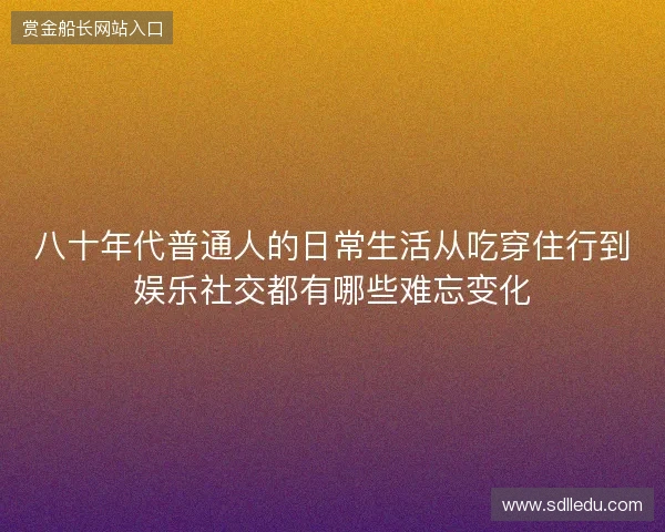 八十年代普通人的日常生活从吃穿住行到娱乐社交都有哪些难忘变化 八十年代普通人的日常生活从吃穿住行到娱乐社交都有哪些难忘变化
